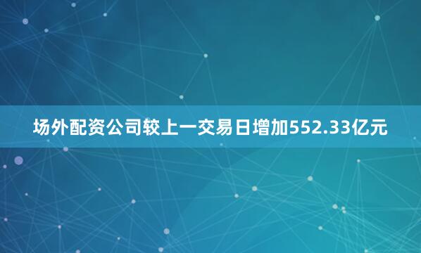 场外配资公司较上一交易日增加552.33亿元