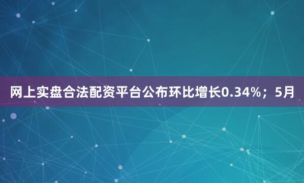 网上实盘合法配资平台公布环比增长0.34%；5月
