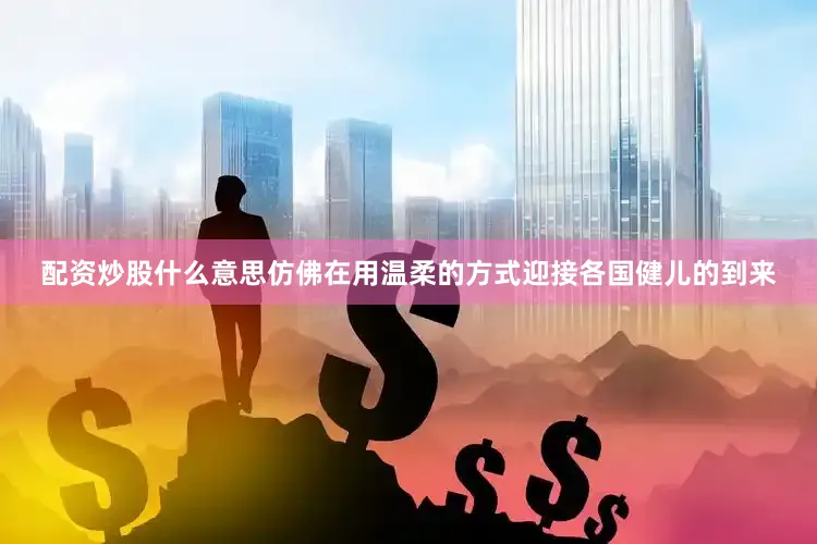 配资炒股什么意思仿佛在用温柔的方式迎接各国健儿的到来
