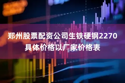 郑州股票配资公司生铁硬钢2270具体价格以厂家价格表