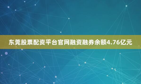东莞股票配资平台官网融资融券余额4.76亿元