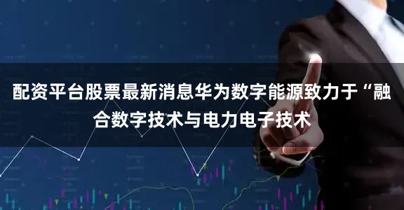 配资平台股票最新消息华为数字能源致力于“融合数字技术与电力电子技术