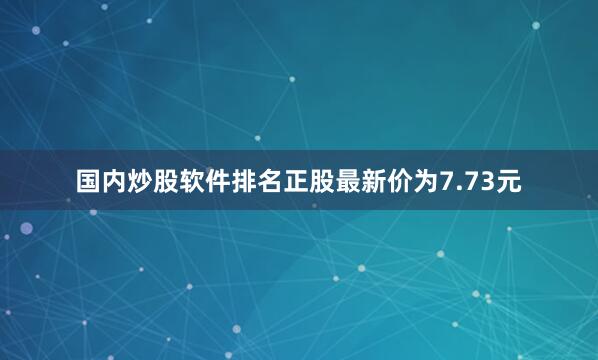国内炒股软件排名正股最新价为7.73元