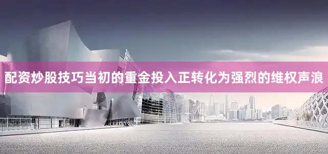 配资炒股技巧当初的重金投入正转化为强烈的维权声浪