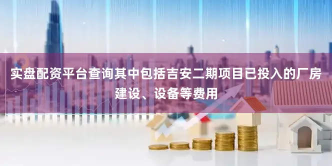 实盘配资平台查询其中包括吉安二期项目已投入的厂房建设、设备等费用