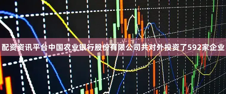 配资资讯平台中国农业银行股份有限公司共对外投资了592家企业