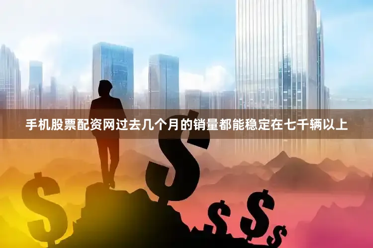 手机股票配资网过去几个月的销量都能稳定在七千辆以上