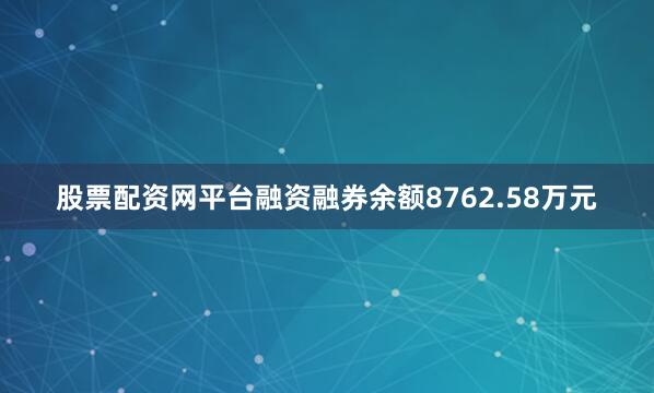 股票配资网平台融资融券余额8762.58万元