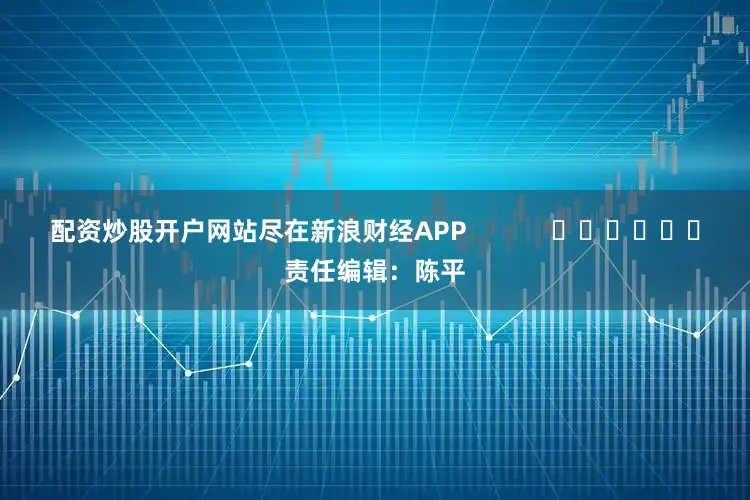 配资炒股开户网站尽在新浪财经APP            						责任编辑：陈平