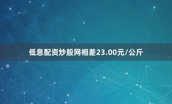 低息配资炒股网相差23.00元/公斤
