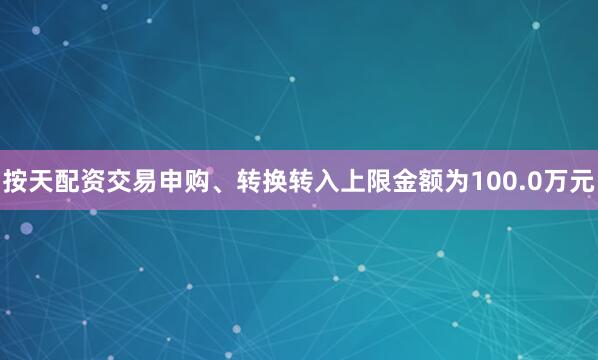 按天配资交易申购、转换转入上限金额为100.0万元