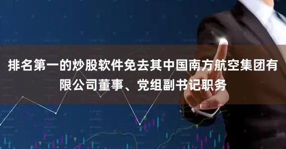 排名第一的炒股软件免去其中国南方航空集团有限公司董事、党组副书记职务