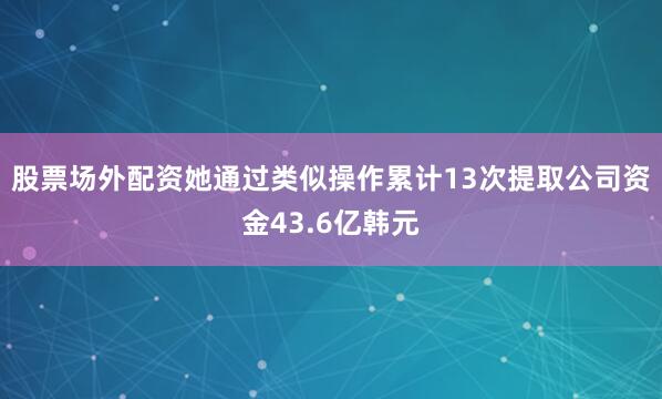 股票场外配资她通过类似操作累计13次提取公司资金43.6亿韩元