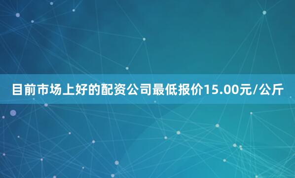 目前市场上好的配资公司最低报价15.00元/公斤